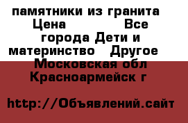 памятники из гранита › Цена ­ 10 000 - Все города Дети и материнство » Другое   . Московская обл.,Красноармейск г.